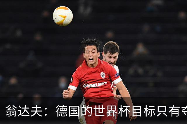 翁达夫：德国的世界杯目标只有夺冠 穆勒的批评和建议我都接受