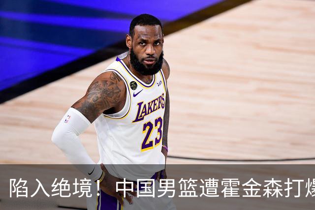 陷入绝境！中国男篮遭霍金森打爆 末轮不胜将无缘世界杯